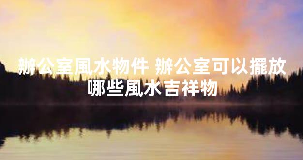 辦公室風水物件 辦公室可以擺放哪些風水吉祥物